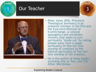 Lesson Slide
1 3
Explaining Modern Culture
Our Teacher
• Peter Jones (PhD, Princeton
Theological Seminary) is an
ordained minister in the PCA and
the Executive Director of
truthXchange, a cultural
apologetics and worldview
ministry that seeks to turn
spirituality "inside out" by calling
people away from a pagan
spirituality of One-ism (the
worship of creation) to the
biblical spirituality of Two-ism
(the worship of the Creator).
• He is the author of many books,
including One or Two, and The
Other Worldview.
 