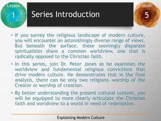 Lesson Slide
1 5
Explaining Modern Culture
Series Introduction
• If you survey the religious landscape of modern culture,
you will encounter an astonishingly diverse range of views.
But beneath the surface, these seemingly disparate
spiritualities share a common worldview, one that is
radically opposed to the Christian faith.
• In this series, join Dr. Peter Jones as he examines the
worldview and fundamental religious convictions that
drive modern culture. He demonstrates that in the final
analysis, there can be only two religions—worship of the
Creator or worship of creation.
• By better understanding the present cultural context, you
will be equipped to more clearly articulate the Christian
faith and worldview to a world in need of redemption.
 