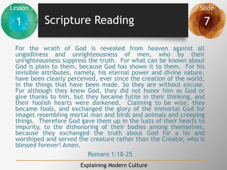 Lesson Slide
1 7
Explaining Modern Culture
Scripture Reading
For the wrath of God is revealed from heaven against all
ungodliness and unrighteousness of men, who by their
unrighteousness suppress the truth. For what can be known about
God is plain to them, because God has shown it to them. For his
invisible attributes, namely, his eternal power and divine nature,
have been clearly perceived, ever since the creation of the world,
in the things that have been made. So they are without excuse.
For although they knew God, they did not honor him as God or
give thanks to him, but they became futile in their thinking, and
their foolish hearts were darkened. Claiming to be wise, they
became fools, and exchanged the glory of the immortal God for
images resembling mortal man and birds and animals and creeping
things. Therefore God gave them up in the lusts of their hearts to
impurity, to the dishonoring of their bodies among themselves,
because they exchanged the truth about God for a lie and
worshiped and served the creature rather than the Creator, who is
blessed forever! Amen.
Romans 1:18-25
 