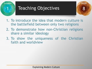 Lesson Slide
1 8
Explaining Modern Culture
Teaching Objectives
1. To introduce the idea that modern culture is
the battlefield between only two religions
2. To demonstrate how non-Christian religions
share a similar ideology
3. To show the uniqueness of the Christian
faith and worldview
 