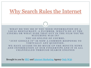 Why Search Rules the Internet


  WHAT DO YOU DO IF YOU NEED INFORMATION ON A
 LOCAL RESTAURANT, A PLUMBER, WHAT’S ON AT THE
CINEMA OR WHAT ELSE THAT GUY IN THE FILM YOU’RE
                WATCHING WAS IN?
            YOU GO ONLINE OF COURSE.
  “JUST GOOGLE IT” IS NOW A COMMON RESPONSE TO
            VIRTUALLY ANY QUESTION.
 WE HAVE ACCESS TO SO MUCH UP THE MINUTE NEWS
AND INFORMATION AT OUR FINGERTIPS AND IT IS ALL
      CHANNELLED THROUGH SEARCH ENGINES



Brought to you by SEO and Internet Marketing Agency Only W3b
 