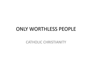 ONLY WORTHLESS PEOPLE

   CATHOLIC CHRISTIANITY
 