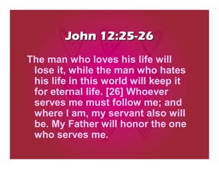 John 12:25-26
The man who loves his life will
 lose it, while the man who hates
 his life in this world will keep it
 for eternal life. [26] Whoever
 serves me must follow me; and
 where I am, my servant also will
 be. My Father will honor the one
 who serves me.
 