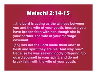 Malachi 2:14-15
...the Lord is acting as the witness between
you and the wife of your youth, because you
have broken faith with her, though she is
your partner, the wife of your marriage
covenant.
[15] Has not the Lord made them one? In
flesh and spirit they are his. And why one?
Because he was seeking godly offspring. So
guard yourself in your spirit, and do not
break faith with the wife of your youth.
 