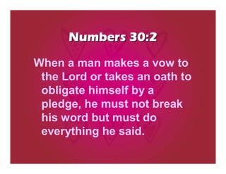 Numbers 30:2

When a man makes a vow to
 the Lord or takes an oath to
 obligate himself by a
 pledge, he must not break
 his word but must do
 everything he said.
 