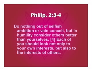 Philip. 2:3-4

Do nothing out of selfish
 ambition or vain conceit, but in
 humility consider others better
 than yourselves. [4] Each of
 you should look not only to
 your own interests, but also to
 the interests of others.
 