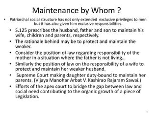Maintenance by Whom ?
• Patriarchal social structure has not only extended exclusive privileges to men
                but it has also given him exclusive responsibilities.
   • S.125 prescribes the husband, father and son to maintain his
     wife, children and parents, respectively.
   • The rationale behind may be to protect and maintain the
     weaker.
   • Consider the position of law regarding responsibility of the
     mother in a situation where the father is not living…
   • Similarly the position of law on the responsibility of a wife to
     protect and maintain her weaker husband.
   • Supreme Court making daughter duty-bound to maintain her
     parents. (Vijaya Manohar Arbat V. Kashirao Rajaram Sawai.)
   • Efforts of the apex court to bridge the gap between law and
     social need contributing to the organic growth of a piece of
     Legislation.

                                                                               3
 