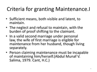 Criteria for granting Maintenance.I
• Sufficient means, both visible and latent, to
  maintain.
• The neglect and refusal to maintain, with the
  burden of proof shifting to the claimant.
• In a valid second marriage under personal
  law, the wife of first marriage is eligible for
  maintenance from her husband, though living
  separately.
• Person claiming maintenance must be incapable
  of maintaining him/herself.(Abdul Munaf V.
  Salima, 1979. Cant, H.C.)
                                                    4
 