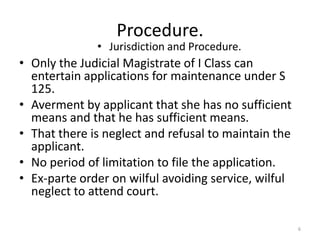 Procedure.
              • Jurisdiction and Procedure.
• Only the Judicial Magistrate of I Class can
  entertain applications for maintenance under S
  125.
• Averment by applicant that she has no sufficient
  means and that he has sufficient means.
• That there is neglect and refusal to maintain the
  applicant.
• No period of limitation to file the application.
• Ex-parte order on wilful avoiding service, wilful
  neglect to attend court.

                                                      6
 