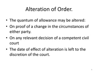 Alteration of Order.
• The quantum of allowance may be altered:
• On proof of a change in the circumstances of
  either party.
• On any relevant decision of a competent civil
  court
• The date of effect of alteration is left to the
  discretion of the court.


                                                    8
 