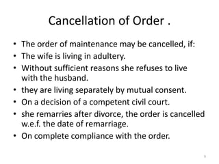 Cancellation of Order .
• The order of maintenance may be cancelled, if:
• The wife is living in adultery.
• Without sufficient reasons she refuses to live
  with the husband.
• they are living separately by mutual consent.
• On a decision of a competent civil court.
• she remarries after divorce, the order is cancelled
  w.e.f. the date of remarriage.
• On complete compliance with the order.

                                                    9
 