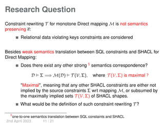 Research Question
Constraint rewriting T for monotone Direct mapping M is not semantics
preserving if:
Relational data violating keys constraints are considered
Besides weak semantics translation between SQL constraints and SHACL for
Direct Mapping:
Does there exist any other strong 5
semantics correspondence?
D ⊨ Σ =⇒ M(D) ⊨ T (V, Σ), where T (V, Σ) is maximal ?
"Maximal", meaning that any other SHACL constraints are either not
implied by the source constraints Σ wrt mapping M, or subsumed by
the maximally implied sets T (V, Σ) of SHACL shapes.
What would be the definition of such constraint rewriting T ?
5
one-to-one semantics translation between SQL constaints and SHACL
2nd April 2023 11 / 21
 