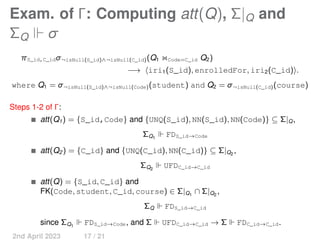 Exam. of Γ: Computing att(Q), Σ|Q and
ΣQ ⊩ σ
πS_id,C_idσ¬isNull(S_id)∧¬isNull(C_id)(Q1 ⋊
⋉Code=C_id Q2)
−→ ⟨iri1(S_id), enrolledFor, iri2(C_id)⟩.
where Q1 = σ¬isNull(S_id)∧¬isNull(Code)(student) and Q2 = σ¬isNull(C_id)(course)
Steps 1-2 of Γ:
att(Q1) = {S_id,Code} and {UNQ(S_id), NN(S_id), NN(Code)} ⊆ Σ|Q,
ΣQ1
⊩ FDS_id→Code
att(Q2) = {C_id} and {UNQ(C_id), NN(C_id)} ⊆ Σ|Q2
,
ΣQ2
⊩ UFDC_id→C_id
att(Q) = {S_id, C_id} and
FK(Code, student, C_id, course) ∈ Σ|Q1
∩ Σ|Q2
,
ΣQ ⊩ FDS_id→C_id
since ΣQ1
⊩ FDS_id→Code, and Σ ⊩ UFDC_id→C_id → Σ ⊩ FDC_id→C_id.
2nd April 2023 17 / 21
 