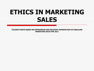 ETHICS IN MARKETING
SALES
TALKING POINTS BASED ON EXPERIENCES AND RELEVANT INFORMATION IN CABLELINK
MARKETING SALES FOR 2011
 