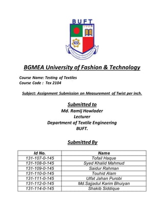 BGMEA University of Fashion & Technology
Course Name: Testing of Textiles
Course Code : Tex 2104
Subject: Assignment Submission on Measurement of Twist per inch.
Submitted to
Md. Ramij Howlader
Lecturer
Department of Textile Engineering
BUFT.
Submitted By
Id No. Name
131-107-0-145 Tofail Haque
131-108-0-145 Syed Khalid Mahmud
131-109-0-145 Saidur Rahman
131-110-0-145 Touhid Alam
131-111-0-145 Ulfat Jahan Purobi
131-112-0-145 Md.Sajjadul Karim Bhuiyan
131-114-0-145 Shakib Siddique
 