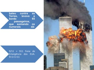 O outro vôo que
bateu   contra    as
Torres, levava a
bordo             65
    passageiros,
que somando os
numerais         dá:
6+5=11.




9/11 = 911 Fone de
Emergência dos EUA.
9+1+1=11
 