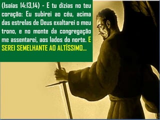 (Isaías 14:13,14) - E tu dizias no teu
coração: Eu subirei ao céu, acima
das estrelas de Deus exaltarei o meu
trono, e no monte da congregação
me assentarei, aos lados do norte. E
SEREI SEMELHANTE AO ALTÍSSIMO...
 