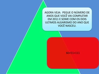 AGORA VEJA: PEGUE O NÚMERO DE
 ANOS QUE VOCÊ VAI COMPLETAR
  EM 2011 E SOME COM OS DOIS
ULTIMOS ALGARISMO DO ANO QUE
         VOCÊ NASCEU.




             60+51=111
 