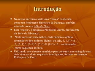 Introdução No nosso universo existe uma "marca" conhecida como um Fenômeno Simétrico da Natureza, também retratada como a  Mão de Deus ... Esta "marca", é dirigida à Proporção Áurea, proveniente da Série de Fibonacci. Nesta sucessão matemática, cada número é obtido somando os dois últimos dígitos, ou seja, 1, 1, (1+1) 2, (2+1) 3, (3+2) 5, (5+3) 8, (8+5) 13... continuando numa sequência infinita.  Utilizando este sistema numérico para construir um retângulo com dois números desta sequência interligados, formam o chamado Retângulo de Ouro . 