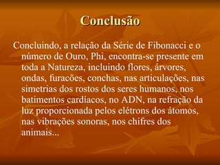 Conclusão Concluindo, a relação da Série de Fibonacci e o número de Ouro, Phi, encontra-se presente em toda a Natureza, incluindo flores, árvores, ondas, furacões, conchas, nas articulações, nas simetrias dos rostos dos seres humanos, nos batimentos cardíacos, no ADN, na refração da luz proporcionada pelos elétrons dos átomos, nas vibrações sonoras, nos chifres dos animais... 