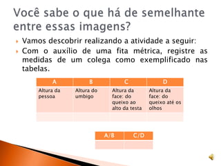 Você sabe o que há de semelhante entre essas imagens?Vamos descobrir realizando a atividade a seguir:Com o auxílio de uma fita métrica, registre as medidas de um colega como exemplificado nas tabelas.