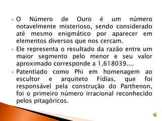 O Número de Ouro é um número notavelmente misterioso, sendo considerado até mesmo enigmático por aparecer em elementos diversos que nos cercam. Ele representa o resultado da razão entre um maior segmento pelo menor e seu valor aproximado corresponde a 1,618039....Patentiado como Phi em homenagem ao escultor e arquiteto Fídias, que foi responsável pela construção do Parthenon, foi o primeiro número irracional reconhecido pelos pitagóricos.