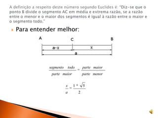 Para entender melhor:A definição a respeito deste número segundo Euclides é: “Diz-se que o ponto B divide o segmento AC em média e extrema razão, se a razão entre o menor e o maior dos segmentos é igual à razão entre o maior e o segmento todo.”
