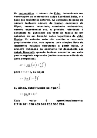 Na matemática, o número de Euler, denominado em
homenagem ao matemático suíço Leonhard Euler, é a
base dos logaritmos naturais. As variantes do nome do
número incluem: número de Napier, constante de
Néper, número neperiano, constante matemática,
número exponencial etc. A primeira referência à
constante foi publicada em 1618 na tabela de um
apêndice de um trabalho sobre logaritmos de John
Napier. No entanto, este não contém a constante
propriamente dita, mas apenas uma simples lista de
logaritmos naturais calculados a partir desta. A
primeira indicação da constante foi descoberta por
Jakob Bernoulli, quando tentava encontrar um valor
para a seguinte expressão (muito comum no cálculo de
juros compostos).




para         , ou seja:




ou ainda, substituindo-se n por



Cujo      valor      é      aproximadamente:
2,718 281 828 459 045 235 360 287.
 