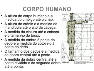 CORPO HUMANO
• A altura do corpo humano e a
medida do umbigo até o chão.
• A altura do crânio e a medida da
mandíbula até o alto da cabeça.
• A medida da cintura até a cabeça
e o tamanho do tórax.
• A medida do ombro à ponta do
dedo e a medida do cotovelo à
ponta do dedo.
• O tamanho dos dedos e a medida
da dobra central até a ponta.
• A medida da dobra central até a
ponta dividido e da segunda dobra
até a ponta.
 