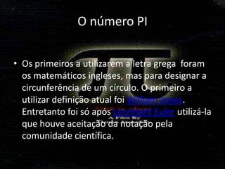 O número PI

• Os primeiros a utilizarem a letra grega foram
  os matemáticos ingleses, mas para designar a
  circunferência de um círculo. O primeiro a
  utilizar definição atual foi William Jones.
  Entretanto foi só após Leonhard Euler utilizá-la
  que houve aceitação da notação pela
  comunidade científica.
 
