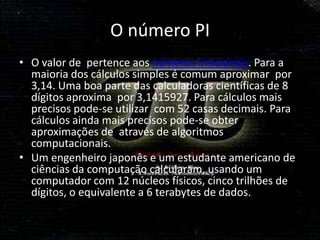 O número PI
• O valor de pertence aos números irracionais. Para a
  maioria dos cálculos simples é comum aproximar por
  3,14. Uma boa parte das calculadoras científicas de 8
  dígitos aproxima por 3,1415927. Para cálculos mais
  precisos pode-se utilizar com 52 casas decimais. Para
  cálculos ainda mais precisos pode-se obter
  aproximações de através de algoritmos
  computacionais.
• Um engenheiro japonês e um estudante americano de
  ciências da computação calcularam, usando um
  computador com 12 núcleos físicos, cinco trilhões de
  dígitos, o equivalente a 6 terabytes de dados.
 
