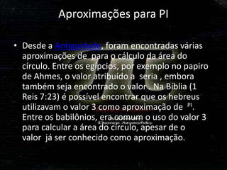 Aproximações para PI

• Desde a Antiguidade, foram encontradas várias
  aproximações de para o cálculo da área do
  círculo. Entre os egípcios, por exemplo no papiro
  de Ahmes, o valor atribuído a seria , embora
  também seja encontrado o valor . Na Bíblia (1
  Reis 7:23) é possível encontrar que os hebreus
  utilizavam o valor 3 como aproximação de PI.
  Entre os babilônios, era comum o uso do valor 3
  para calcular a área do círculo, apesar de o
  valor já ser conhecido como aproximação.
 