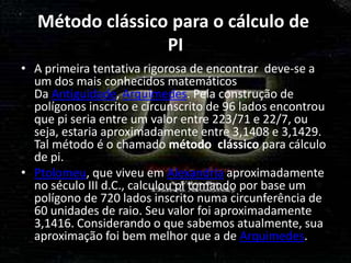 Método clássico para o cálculo de
                  PI
• A primeira tentativa rigorosa de encontrar deve-se a
  um dos mais conhecidos matemáticos
  Da Antiguidade, Arquimedes. Pela construção de
  polígonos inscrito e circunscrito de 96 lados encontrou
  que pi seria entre um valor entre 223/71 e 22/7, ou
  seja, estaria aproximadamente entre 3,1408 e 3,1429.
  Tal método é o chamado método clássico para cálculo
  de pi.
• Ptolomeu, que viveu em Alexandria aproximadamente
  no século III d.C., calculou pi tomando por base um
  polígono de 720 lados inscrito numa circunferência de
  60 unidades de raio. Seu valor foi aproximadamente
  3,1416. Considerando o que sabemos atualmente, sua
  aproximação foi bem melhor que a de Arquimedes.
 