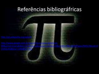 Referências bibliográfricas



http://pt.wikipedia.org/wiki/Pi

http://www.google.com.br/search?q=numero+pi&hl=pt-
BR&prmd=imvns&tbm=isch&tbo=u&source=univ&sa=X&ei=hECvT8mQIMXFtgee2NXSCA&ved=0
CHAQsAQ&biw=1280&bih=923
 