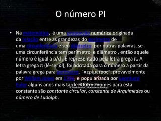 O número PI
• Na matemática, é uma proporção numérica originada
  da relação entre as grandezas do perímetro de
  uma circunferência e seu diâmetro; por outras palavras, se
  uma circunferência tem perímetro e diâmetro , então aquele
  número é igual a p/d . É representado pela letra grega π. A
  letra grega π (lê-se: pi), foi adotada para o número a partir da
  palavra grega para perímetro, "περίμετρος", provavelmente
  por William Jones em 1706, e popularizada por Leonhard
  Euler alguns anos mais tarde. Outros nomes para esta
  constante são constante circular, constante de Arquimedes ou
  número de Ludolph.
 