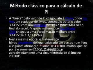 Método clássico para o cálculo de
                  PI
• A "busca" pelo valor de PI chegou até à China, onde Liu
  Hui, um copiador de livros, conseguiu obter o valor
  3,14159 com um polígono de 3.072 lados. Mas só no
  final do século V que o matemático Tsu Ch'ung
  Chih chegou a uma aproximação melhor: entre
  3,1415926 e 3,1415927.
• Nesta mesma época, o matemático
  hindu Aryabhata deixou registrado em versos num livro
  a seguinte afirmação: "Some-se 4 a 100, multiplique-se
  por 8 e some-se 62.000. O resultado é
  aproximadamente uma circunferência de diâmetro
  20.000".
 