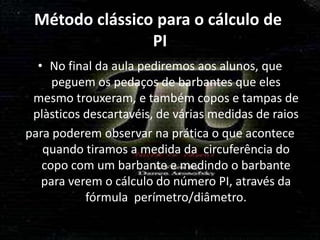 Método clássico para o cálculo de
                PI
  • No final da aula pediremos aos alunos, que
     peguem os pedaços de barbantes que eles
 mesmo trouxeram, e também copos e tampas de
 plàsticos descartavéis, de várias medidas de raios
para poderem observar na prática o que acontece
   quando tiramos a medida da circuferência do
   copo com um barbante e medindo o barbante
   para verem o cálculo do número PI, através da
           fórmula perímetro/diâmetro.
 