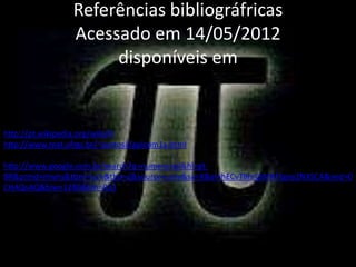 Referências bibliográfricas
                 Acessado em 14/05/2012
                      disponíveis em


http://pt.wikipedia.org/wiki/Pi
http://www.mat.ufrgs.br/~portosil/aplcom1a.html

http://www.google.com.br/search?q=numero+pi&hl=pt-
BR&prmd=imvns&tbm=isch&tbo=u&source=univ&sa=X&ei=hECvT8mQIMXFtgee2NXSCA&ved=0
CHAQsAQ&biw=1280&bih=923
 