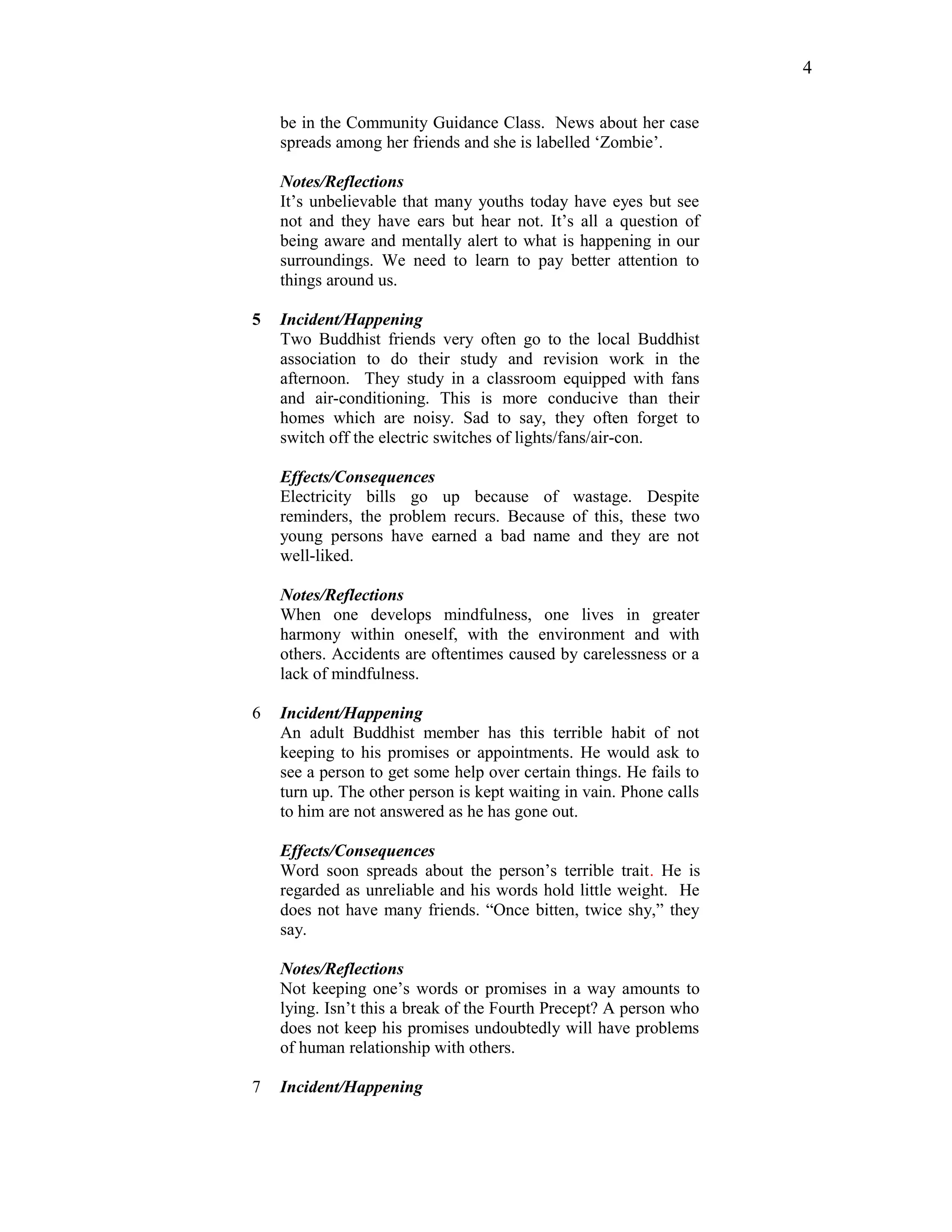 be in the Community Guidance Class. News about her case
spreads among her friends and she is labelled ‘Zombie’.
Notes/Reflections
It’s unbelievable that many youths today have eyes but see
not and they have ears but hear not. It’s all a question of
being aware and mentally alert to what is happening in our
surroundings. We need to learn to pay better attention to
things around us.
5 Incident/Happening
Two Buddhist friends very often go to the local Buddhist
association to do their study and revision work in the
afternoon. They study in a classroom equipped with fans
and air-conditioning. This is more conducive than their
homes which are noisy. Sad to say, they often forget to
switch off the electric switches of lights/fans/air-con.
Effects/Consequences
Electricity bills go up because of wastage. Despite
reminders, the problem recurs. Because of this, these two
young persons have earned a bad name and they are not
well-liked.
Notes/Reflections
When one develops mindfulness, one lives in greater
harmony within oneself, with the environment and with
others. Accidents are oftentimes caused by carelessness or a
lack of mindfulness.
6 Incident/Happening
An adult Buddhist member has this terrible habit of not
keeping to his promises or appointments. He would ask to
see a person to get some help over certain things. He fails to
turn up. The other person is kept waiting in vain. Phone calls
to him are not answered as he has gone out.
Effects/Consequences
Word soon spreads about the person’s terrible trait. He is
regarded as unreliable and his words hold little weight. He
does not have many friends. “Once bitten, twice shy,” they
say.
Notes/Reflections
Not keeping one’s words or promises in a way amounts to
lying. Isn’t this a break of the Fourth Precept? A person who
does not keep his promises undoubtedly will have problems
of human relationship with others.
7 Incident/Happening
4
 