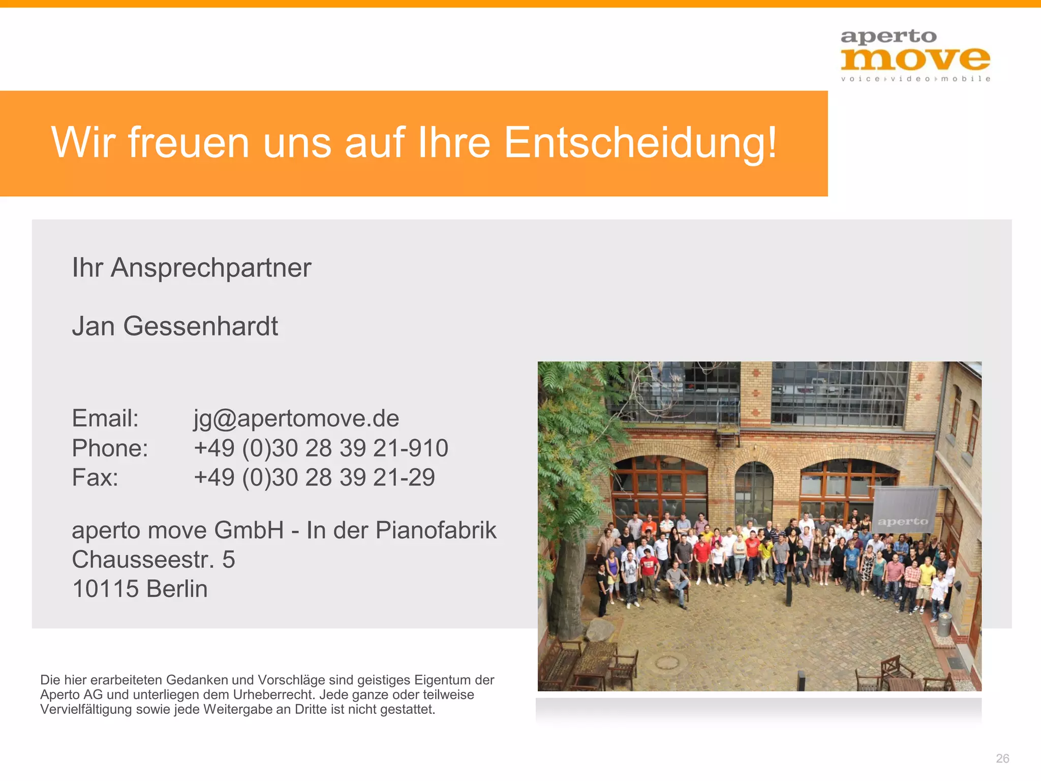 Vielen Dank!
 Wir freuen uns auf Ihre Entscheidung!

     Ihr Ansprechpartner

     Jan Gessenhardt


     Email:             jg@apertomove.de
     Phone:             +49 (0)30 28 39 21-910
     Fax:               +49 (0)30 28 39 21-29

     aperto move GmbH - In der Pianofabrik
     Chausseestr. 5
     10115 Berlin


Die hier erarbeiteten Gedanken und Vorschläge sind geistiges Eigentum der
Aperto AG und unterliegen dem Urheberrecht. Jede ganze oder teilweise
Vervielfältigung sowie jede Weitergabe an Dritte ist nicht gestattet.


                                                                            26
 