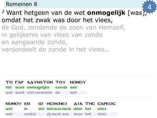 Romeinen 8
3 Want hetgeen van de wet onmogelijk [was],
omdat het zwak was door het vlees,
de God, zendende de zoon van Hemzelf,
in gelijkenis van vlees van zonde
en aangaande zonde,
veroordeelt de zonde in het vlees...
4
 