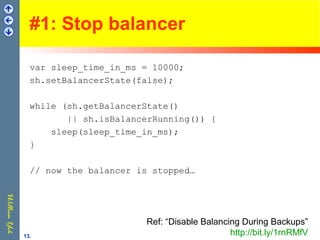 #1: Stop balancer
var sleep_time_in_ms = 10000;
sh.setBalancerState(false);
while (sh.getBalancerState()
|| sh.isBalancerRunning()) {
sleep(sleep_time_in_ms);
}
// now the balancer is stopped…
Ref: “Disable Balancing During Backups”
http://bit.ly/1rnRMfV13.
 