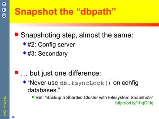 Snapshot the “dbpath”
 Snapshoting step, almost the same:
 #2: Config server
 #3: Secondary
 … but just one difference:
 “Never use db.fsyncLock() on config
databases.”
 Ref: “Backup a Sharded Cluster with Filesystem Snapshots”
http://bit.ly/1hqO1kj
16.
 