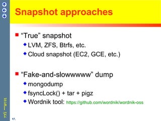 Snapshot approaches
 “True” snapshot
 LVM, ZFS, Btrfs, etc.
 Cloud snapshot (EC2, GCE, etc.)
 “Fake-and-slowwwww” dump
 mongodump
 fsyncLock() + tar + pigz
 Wordnik tool: https://github.com/wordnik/wordnik-oss
17.
 