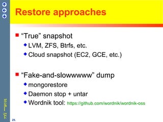 Restore approaches
 “True” snapshot
 LVM, ZFS, Btrfs, etc.
 Cloud snapshot (EC2, GCE, etc.)
 “Fake-and-slowwwww” dump
 mongorestore
 Daemon stop + untar
 Wordnik tool: https://github.com/wordnik/wordnik-oss
25.
 