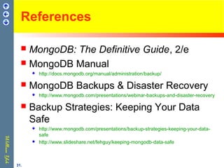 References
 MongoDB: The Definitive Guide, 2/e
 MongoDB Manual
 http://docs.mongodb.org/manual/administration/backup/
 MongoDB Backups & Disaster Recovery
 http://www.mongodb.com/presentations/webinar-backups-and-disaster-recovery
 Backup Strategies: Keeping Your Data
Safe
 http://www.mongodb.com/presentations/backup-strategies-keeping-your-data-
safe
 http://www.slideshare.net/fehguy/keeping-mongodb-data-safe
31.
 