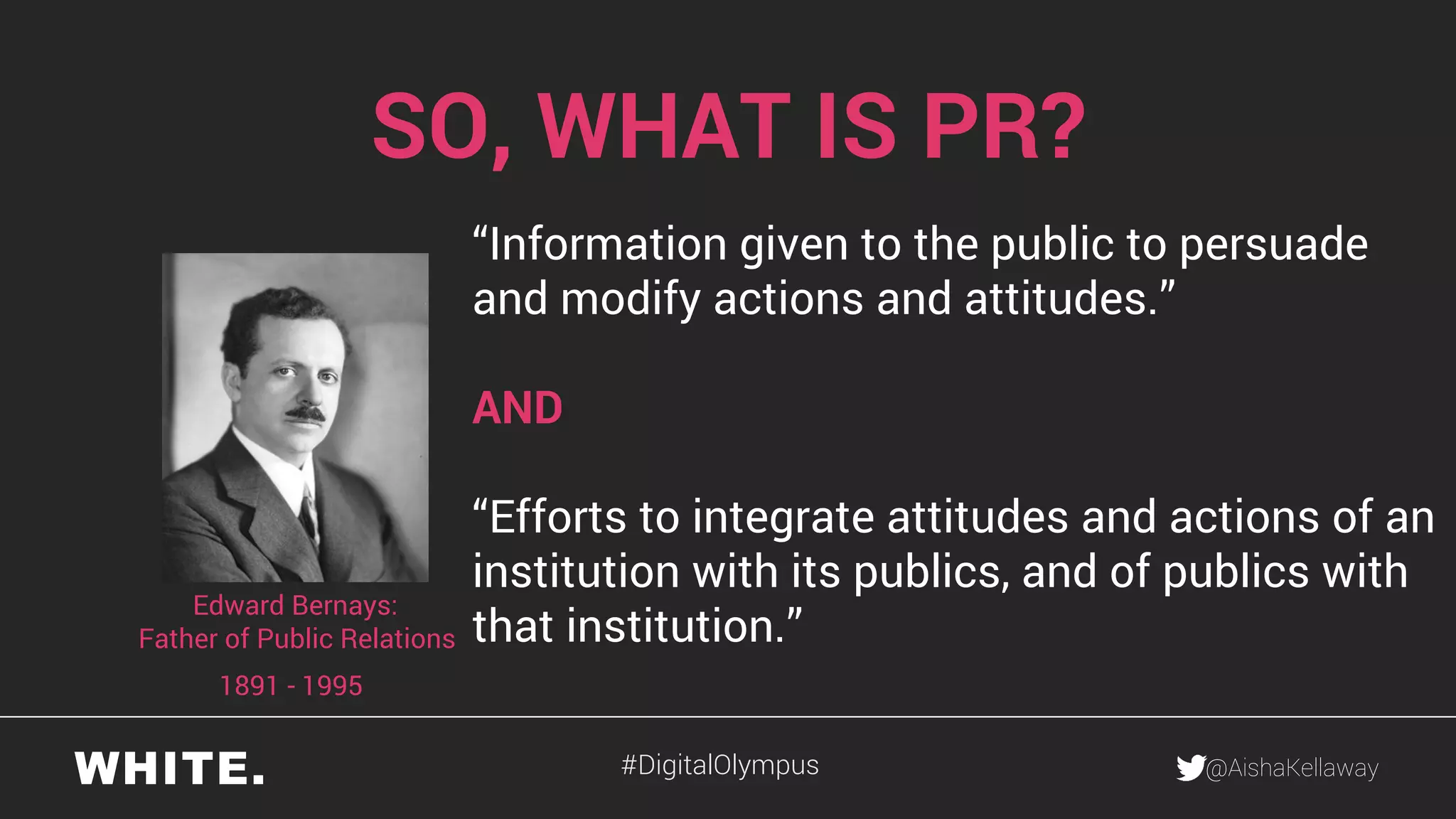 @AishaKellaway
SO, WHAT IS PR?
“Information given to the public to persuade
and modify actions and attitudes.”
AND
“Efforts to integrate attitudes and actions of an
institution with its publics, and of publics with
that institution.”
1891 - 1995
Edward Bernays:
Father of Public Relations
#DigitalOlympus
 
