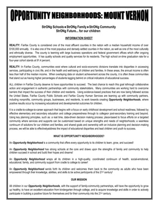 StrONg SchoolsStrONg FamilyStrONg Community
                                         StrONg Future... for our children

                                                        INFORMATION SHEET

REALITY: Fairfax County is considered one of the most affluent counties in the nation with a median household income of over
$100,000 annually. It is also one of the most populous and densely settled counties in the nation, as well as one of the most culturally
and ethnically diverse. The county is teeming with large business operations and federal government offices which offer ongoing
employment opportunities. It has quality schools and quality services for its residents. The high school on-time graduation rate for a
four-year cohort stands at 91.4 percent.

REALITY: In Fairfax County, communities exist where cultural and socio-economic divisions translate into disparities in accessing
services, participating in civic life, and in the health and well-being of children and families. In these areas, the annual income is often
less than half of the median income. When overlaying data on student achievement across the county, it is often these communities
that stand out as having higher percentages of students lagging behind on critical indicators of educational success.

ALL children in Fairfax County deserve to have opportunities to succeed. The best chance to reach this goal isthrough collaborative
action and engagement in authentic partnerships with community stakeholders. Many communities are working hard to overcome
barriers that impact the success of their children and residents. Using evidence-based practices that are now being followed across
the United States, Fairfax County Public Schools and Fairfax County Human Services are teaming up with community partners,
including nonprofits, community groups, businesses, and residents, to work towards creating Opportunity Neighborhoods, where
positive results occur by increasing educational and developmental outcomes for children.

It is a cradle-to-college-to-career approach that begins with a focus on early childhood development and school readiness, followed by
effective elementary and secondary education and college preparedness through to collegeor post-secondary training and beyond.
Using key planning principles, such as: a real time, data-driven decision making process; place-based to focus efforts on a targeted
community where services and supports can be customized based on unique strengths and needs of neighborhoods; a seamless
continuum of solutions for our children and families; and shared goals and ownership with an inclusive planning and decision-making
process, we will be able to effectivelyaddress the impact of educational disparities and lead children and youth to success.

                                            WHAT IS OPPORTUNITY NEIGHBORHOODS?

An Opportunity Neighborhood is a community that offers every opportunity to its children to learn, grow, and succeed!

An Opportunity Neighborhood has strong schools at the core and draws upon the strengths of family and community to help
children succeed in school and build their hopes and dreams!

An Opportunity Neighborhood wraps all its children in a high-quality, coordinated continuum of health, social-emotional,
educational, family, and community support from cradle to college to career!

An Opportunity Neighborhood sends forth its children and welcomes them back to the community as adults who have been
empowered through their knowledge, abilities, and skills to be active participants of the 21st century!

                                                              OUR MISSION

All children in our Opportunity Neighborhoods, with the support of family-community partnerships, will have the opportunity to grow
up healthy, to have an excellent education from kindergarten through college, and to acquire knowledge and skills in order to actively
participate in building a positive future for themselves and for their community into the 21st century.
 