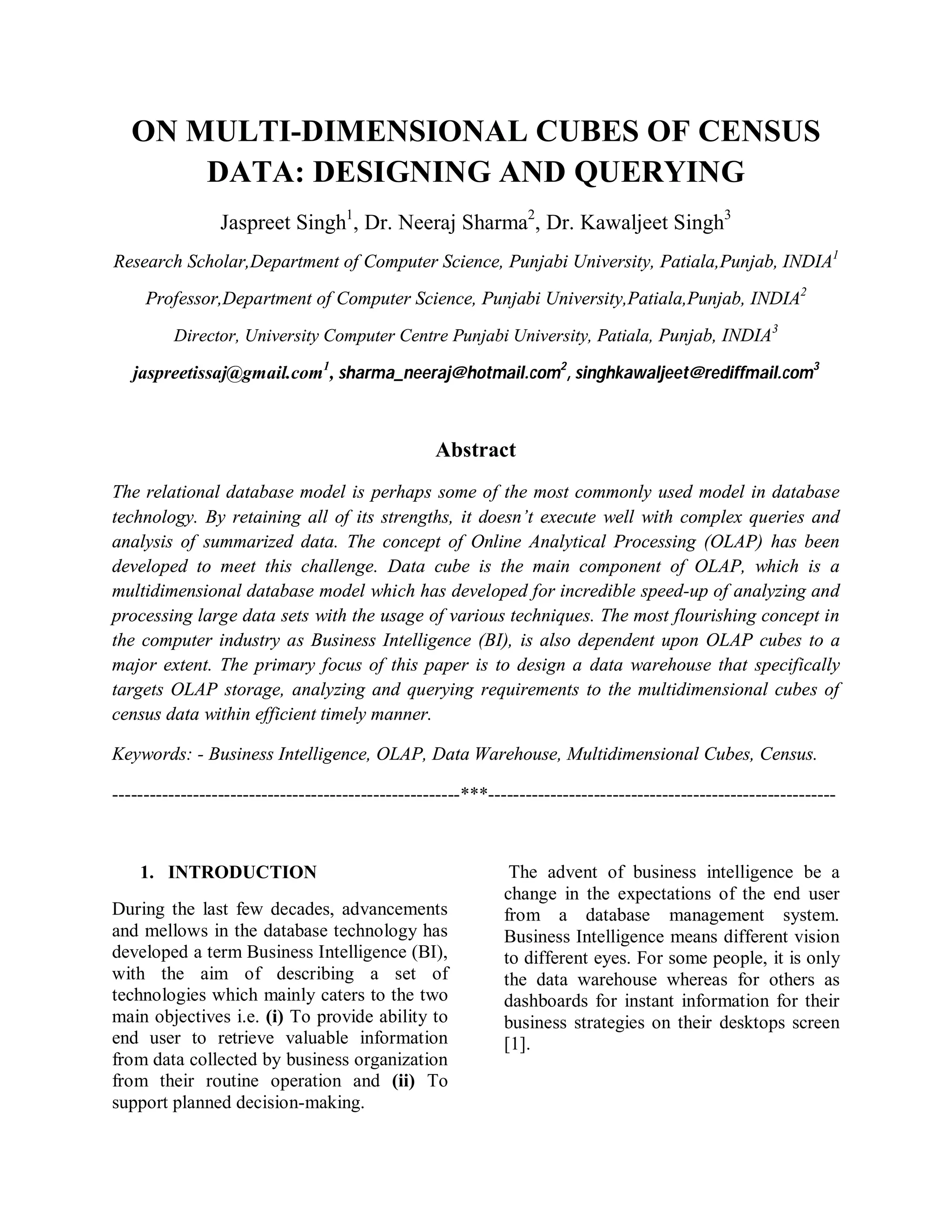 ON MULTI-DIMENSIONAL CUBES OF CENSUS
DATA: DESIGNING AND QUERYING
Jaspreet Singh1
, Dr. Neeraj Sharma2
, Dr. Kawaljeet Singh3
Research Scholar,Department of Computer Science, Punjabi University, Patiala,Punjab, INDIA1
Professor,Department of Computer Science, Punjabi University,Patiala,Punjab, INDIA2
Director, University Computer Centre Punjabi University, Patiala, Punjab, INDIA3
jaspreetissaj@gmail.com1
, sharma_neeraj@hotmail.com2
, singhkawaljeet@rediffmail.com3
Abstract
The relational database model is perhaps some of the most commonly used model in database
technology. By retaining all of its strengths, it doesn’t execute well with complex queries and
analysis of summarized data. The concept of Online Analytical Processing (OLAP) has been
developed to meet this challenge. Data cube is the main component of OLAP, which is a
multidimensional database model which has developed for incredible speed-up of analyzing and
processing large data sets with the usage of various techniques. The most flourishing concept in
the computer industry as Business Intelligence (BI), is also dependent upon OLAP cubes to a
major extent. The primary focus of this paper is to design a data warehouse that specifically
targets OLAP storage, analyzing and querying requirements to the multidimensional cubes of
census data within efficient timely manner.
Keywords: - Business Intelligence, OLAP, Data Warehouse, Multidimensional Cubes, Census.
--------------------------------------------------------***--------------------------------------------------------
1. INTRODUCTION
During the last few decades, advancements
and mellows in the database technology has
developed a term Business Intelligence (BI),
with the aim of describing a set of
technologies which mainly caters to the two
main objectives i.e. (i) To provide ability to
end user to retrieve valuable information
from data collected by business organization
from their routine operation and (ii) To
support planned decision-making.
The advent of business intelligence be a
change in the expectations of the end user
from a database management system.
Business Intelligence means different vision
to different eyes. For some people, it is only
the data warehouse whereas for others as
dashboards for instant information for their
business strategies on their desktops screen
[1].
 