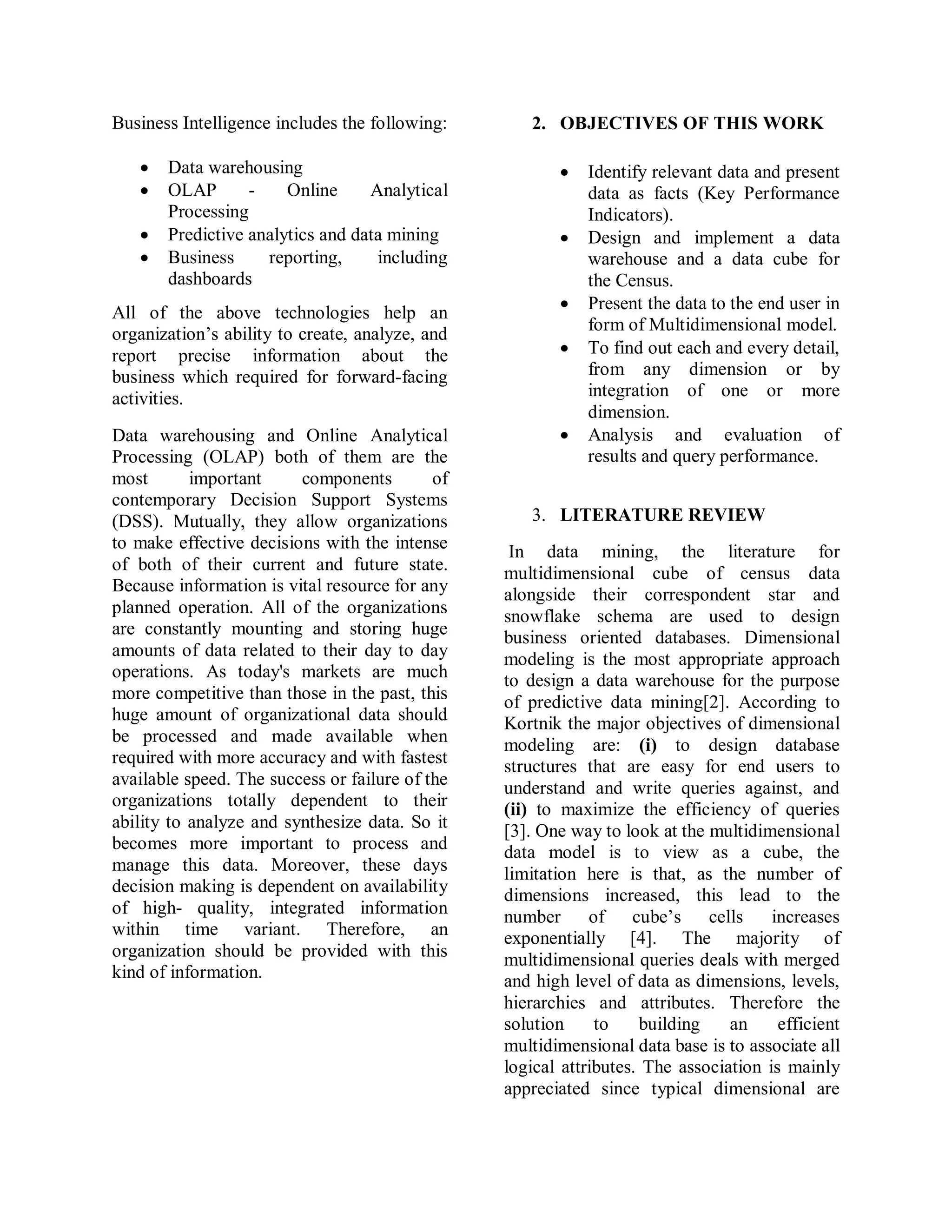 Business Intelligence includes the following:
 Data warehousing
 OLAP - Online Analytical
Processing
 Predictive analytics and data mining
 Business reporting, including
dashboards
All of the above technologies help an
organization’s ability to create, analyze, and
report precise information about the
business which required for forward-facing
activities.
Data warehousing and Online Analytical
Processing (OLAP) both of them are the
most important components of
contemporary Decision Support Systems
(DSS). Mutually, they allow organizations
to make effective decisions with the intense
of both of their current and future state.
Because information is vital resource for any
planned operation. All of the organizations
are constantly mounting and storing huge
amounts of data related to their day to day
operations. As today's markets are much
more competitive than those in the past, this
huge amount of organizational data should
be processed and made available when
required with more accuracy and with fastest
available speed. The success or failure of the
organizations totally dependent to their
ability to analyze and synthesize data. So it
becomes more important to process and
manage this data. Moreover, these days
decision making is dependent on availability
of high- quality, integrated information
within time variant. Therefore, an
organization should be provided with this
kind of information.
2. OBJECTIVES OF THIS WORK
 Identify relevant data and present
data as facts (Key Performance
Indicators).
 Design and implement a data
warehouse and a data cube for
the Census.
 Present the data to the end user in
form of Multidimensional model.
 To find out each and every detail,
from any dimension or by
integration of one or more
dimension.
 Analysis and evaluation of
results and query performance.
3. LITERATURE REVIEW
In data mining, the literature for
multidimensional cube of census data
alongside their correspondent star and
snowflake schema are used to design
business oriented databases. Dimensional
modeling is the most appropriate approach
to design a data warehouse for the purpose
of predictive data mining[2]. According to
Kortnik the major objectives of dimensional
modeling are: (i) to design database
structures that are easy for end users to
understand and write queries against, and
(ii) to maximize the efficiency of queries
[3]. One way to look at the multidimensional
data model is to view as a cube, the
limitation here is that, as the number of
dimensions increased, this lead to the
number of cube’s cells increases
exponentially [4]. The majority of
multidimensional queries deals with merged
and high level of data as dimensions, levels,
hierarchies and attributes. Therefore the
solution to building an efficient
multidimensional data base is to associate all
logical attributes. The association is mainly
appreciated since typical dimensional are
 